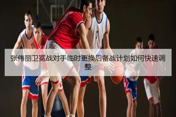 张伟丽卫冕战对手临时更换后备战计划如何快速调整
