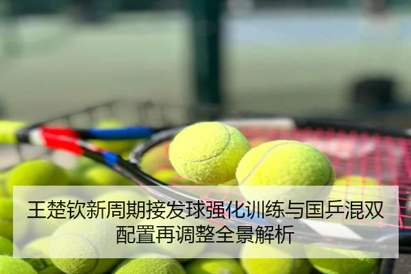 王楚钦新周期接发球强化训练与国乒混双配置再调整全景解析