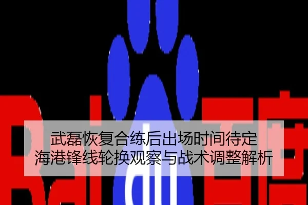 武磊恢复合练后出场时间待定 海港锋线轮换观察与战术调整解析