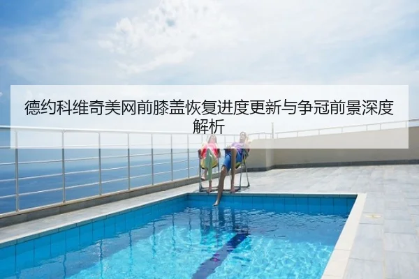 德约科维奇美网前膝盖恢复进度更新与争冠前景深度解析