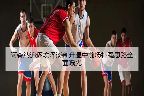 阿森纳追逐埃泽谈判升温中前场补强思路全面曝光