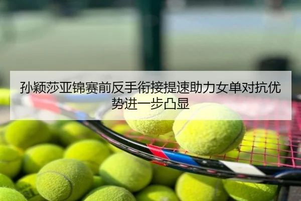 孙颖莎亚锦赛前反手衔接提速助力女单对抗优势进一步凸显