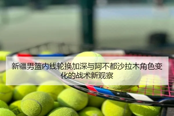 新疆男篮内线轮换加深与阿不都沙拉木角色变化的战术新观察
