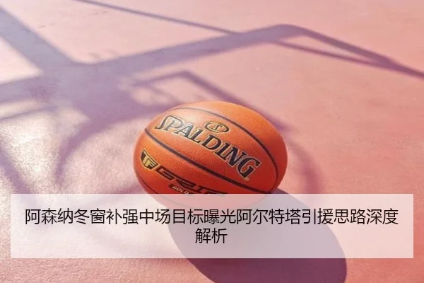 阿森纳冬窗补强中场目标曝光阿尔特塔引援思路深度解析